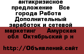 антикризисное предложение - Все города Работа » Дополнительный заработок и сетевой маркетинг   . Амурская обл.,Октябрьский р-н